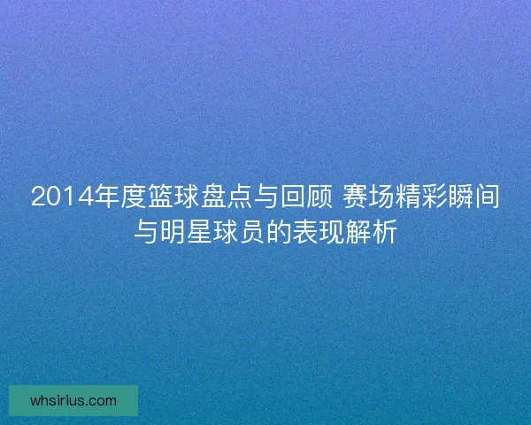 2014年度篮球盘点与回顾 赛场精彩瞬间与明星球员的表现解析