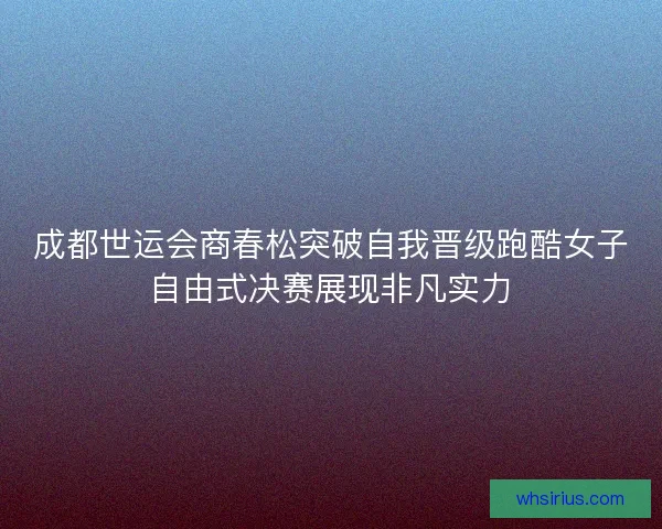 成都世运会商春松突破自我晋级跑酷女子自由式决赛展现非凡实力